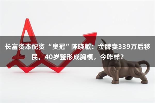 长富资本配资 “奥冠”陈晓敏：金牌卖339万后移民，40岁整形成胸模，今咋样？