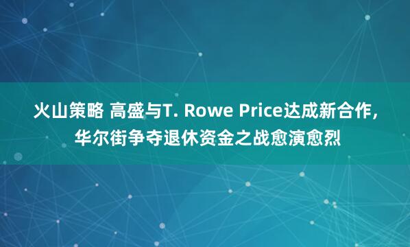 火山策略 高盛与T. Rowe Price达成新合作, 华尔街争夺退休资金之战愈演愈烈