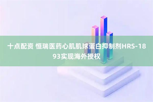 十点配资 恒瑞医药心肌肌球蛋白抑制剂HRS-1893实现海外授权