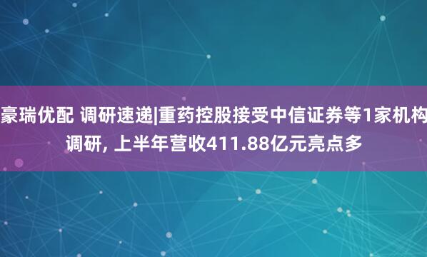豪瑞优配 调研速递|重药控股接受中信证券等1家机构调研, 上半年营收411.88亿元亮点多