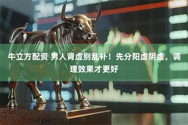 牛立方配资 男人肾虚别乱补！先分阳虚阴虚，调理效果才更好