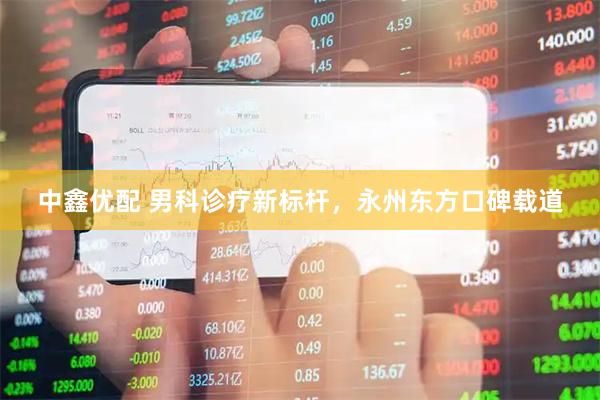 中鑫优配 男科诊疗新标杆，永州东方口碑载道