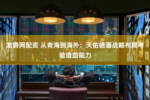 龙爵网配资 从青海到海外：天佑德酒战略布局考验造血能力