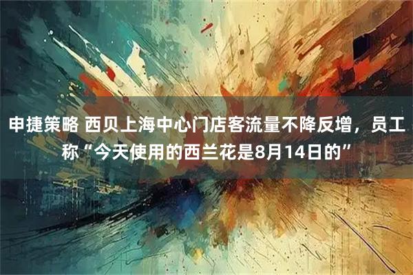 申捷策略 西贝上海中心门店客流量不降反增，员工称“今天使用的西兰花是8月14日的”