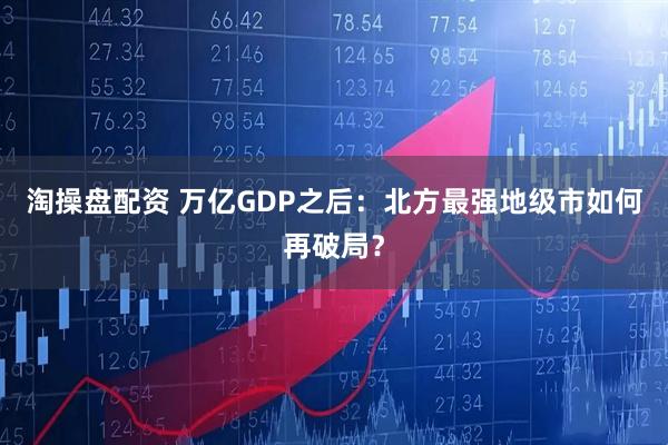 淘操盘配资 万亿GDP之后：北方最强地级市如何再破局？