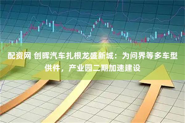 配资网 创晖汽车扎根龙盛新城：为问界等多车型供件，产业园二期加速建设