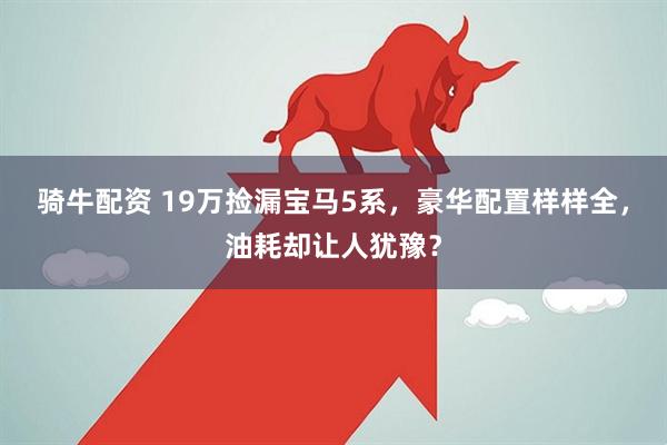 骑牛配资 19万捡漏宝马5系，豪华配置样样全，油耗却让人犹豫？
