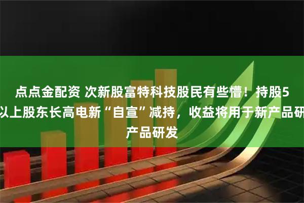 点点金配资 次新股富特科技股民有些懵！持股5%以上股东长高电新“自宣”减持，收益将用于新产品研发