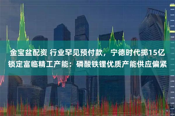 金宝盆配资 行业罕见预付款，宁德时代掷15亿锁定富临精工产能：磷酸铁锂优质产能供应偏紧