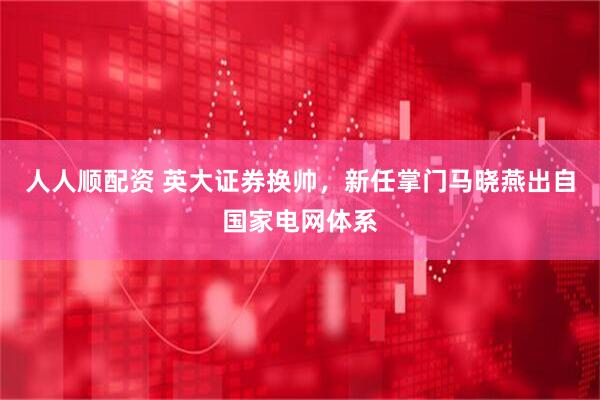 人人顺配资 英大证券换帅，新任掌门马晓燕出自国家电网体系