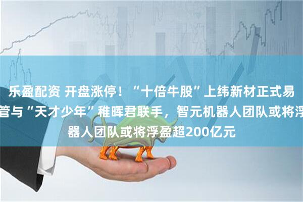 乐盈配资 开盘涨停！“十倍牛股”上纬新材正式易主！华为前高管与“天才少年”稚晖君联手，智元机器人团队或将浮盈超200亿元