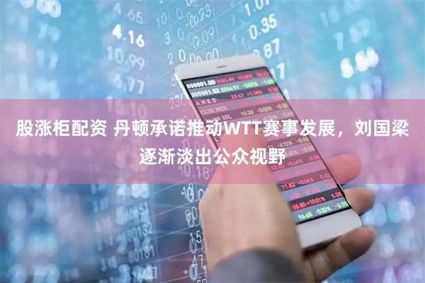股涨柜配资 丹顿承诺推动WTT赛事发展，刘国梁逐渐淡出公众视野