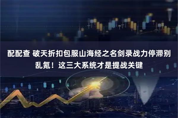 配配查 破天折扣包服山海经之名剑录战力停滞别乱氪！这三大系统才是提战关键