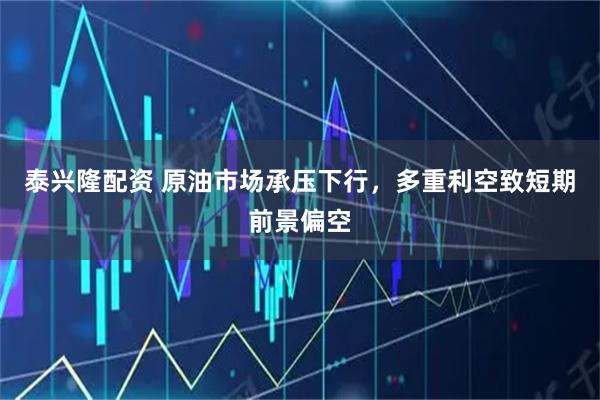 泰兴隆配资 原油市场承压下行，多重利空致短期前景偏空
