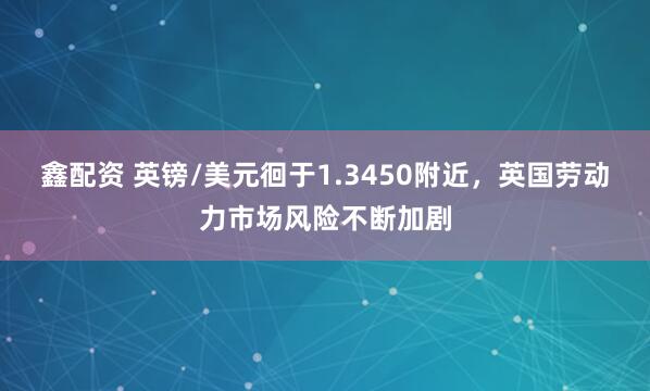 鑫配资 英镑/美元徊于1.3450附近，英国劳动力市场风险不断加剧