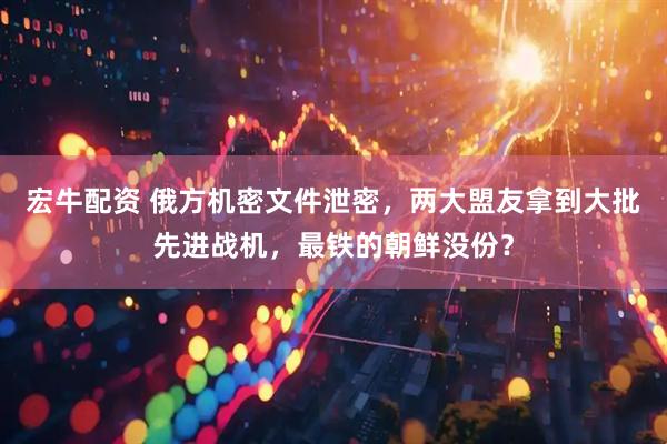 宏牛配资 俄方机密文件泄密，两大盟友拿到大批先进战机，最铁的朝鲜没份？