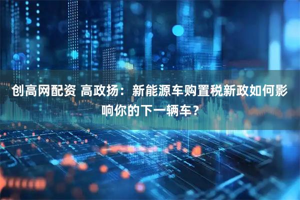 创高网配资 高政扬：新能源车购置税新政如何影响你的下一辆车？