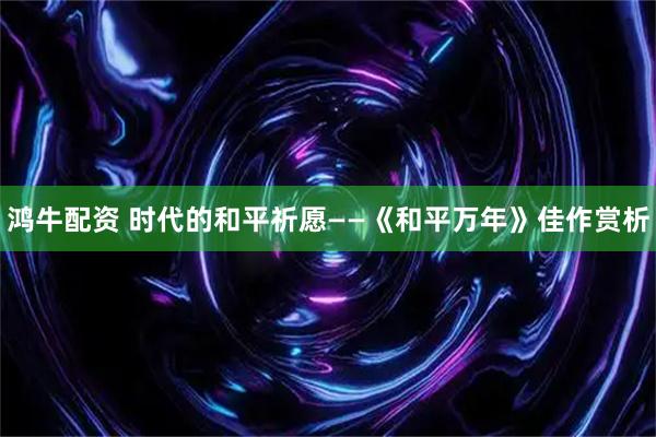 鸿牛配资 时代的和平祈愿——《和平万年》佳作赏析
