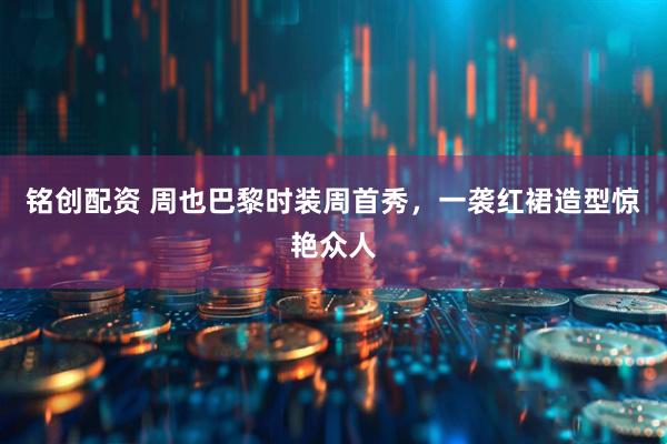 铭创配资 周也巴黎时装周首秀，一袭红裙造型惊艳众人