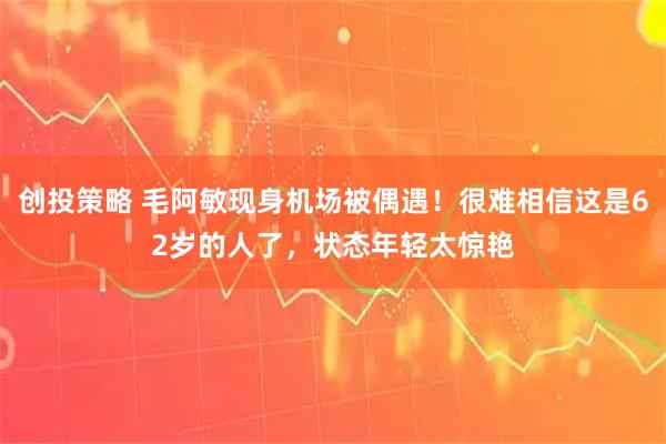 创投策略 毛阿敏现身机场被偶遇！很难相信这是62岁的人了，状态年轻太惊艳