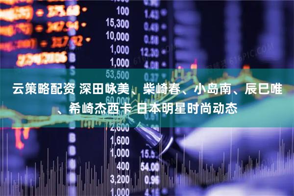 云策略配资 深田咏美、柴崎春、小岛南、辰巳唯、希崎杰西卡 日本明星时尚动态