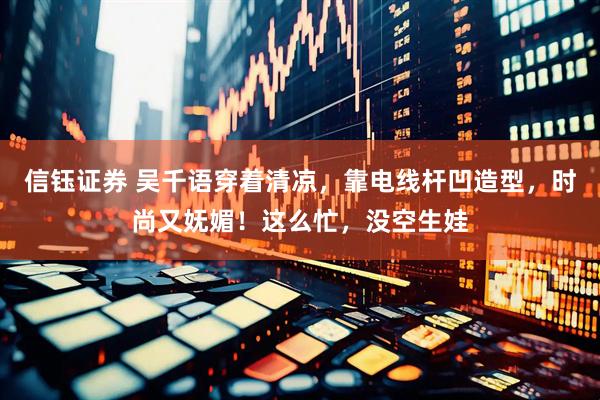 信钰证券 吴千语穿着清凉，靠电线杆凹造型，时尚又妩媚！这么忙，没空生娃