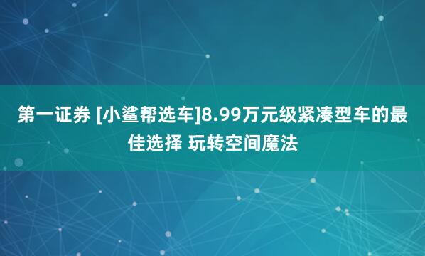 第一证券 [小鲨帮选车]8.99万元级紧凑型车的最佳选择 玩转空间魔法