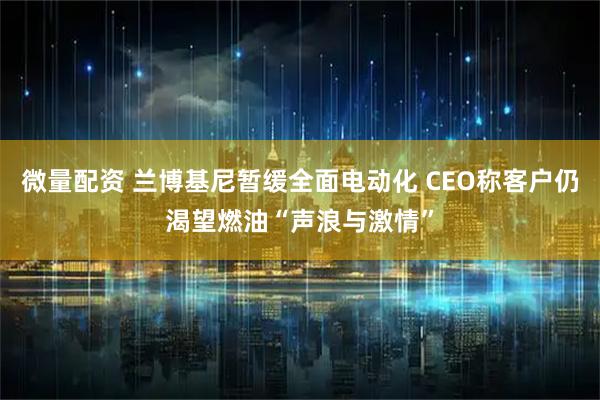 微量配资 兰博基尼暂缓全面电动化 CEO称客户仍渴望燃油“声浪与激情”