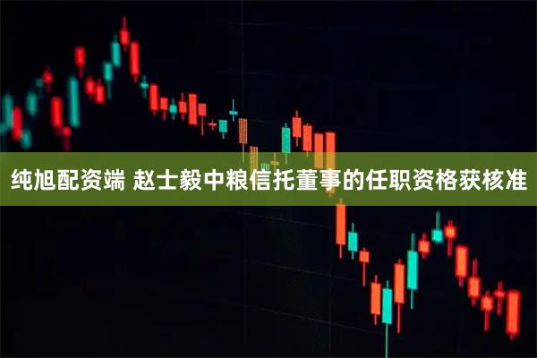 纯旭配资端 赵士毅中粮信托董事的任职资格获核准