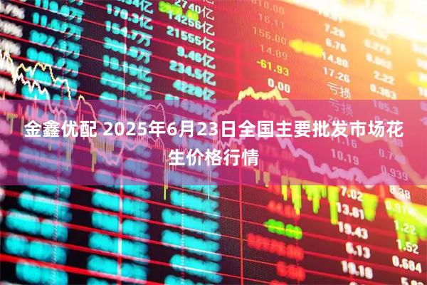 金鑫优配 2025年6月23日全国主要批发市场花生价格行情