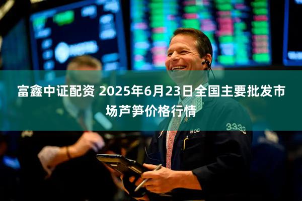 富鑫中证配资 2025年6月23日全国主要批发市场芦笋价格行情