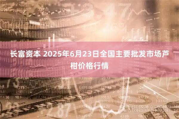 长富资本 2025年6月23日全国主要批发市场芦柑价格行情