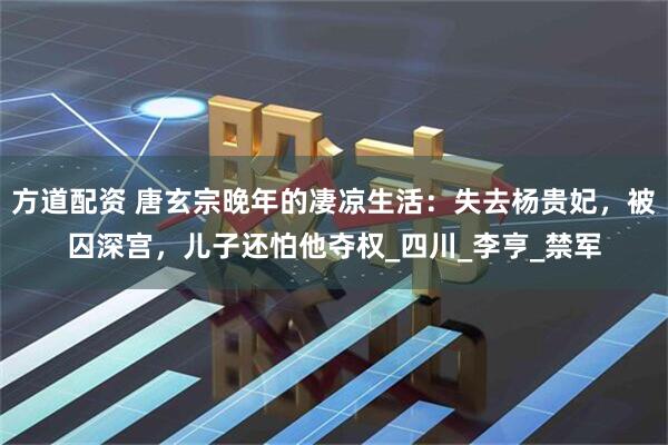 方道配资 唐玄宗晚年的凄凉生活：失去杨贵妃，被囚深宫，儿子还怕他夺权_四川_李亨_禁军