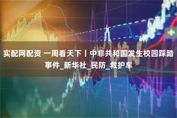 实配网配资 一周看天下丨中非共和国发生校园踩踏事件_新华社_民防_救护车