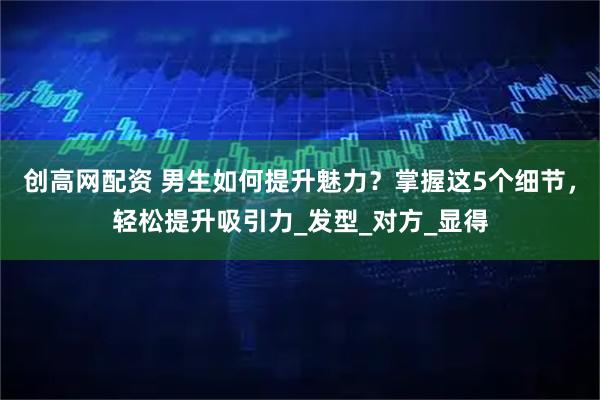 创高网配资 男生如何提升魅力？掌握这5个细节，轻松提升吸引力_发型_对方_显得