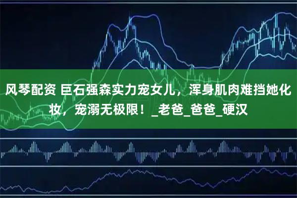 风琴配资 巨石强森实力宠女儿,浑身肌肉难挡她化妆,宠溺无极限!_老爸_爸爸_硬汉