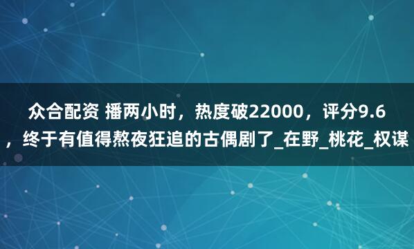 众合配资 播两小时，热度破22000，评分9.6，终于有值得熬夜狂追的古偶剧了_在野_桃花_权谋