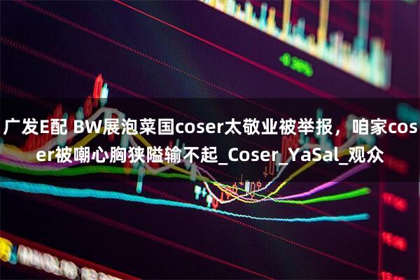 广发E配 BW展泡菜国coser太敬业被举报,咱家coser被嘲心胸狭隘输不起_Coser_YaSal_观众