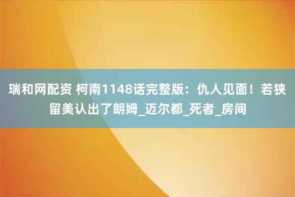 瑞和网配资 柯南1148话完整版:仇人见面!若狭留美认出了朗姆_迈尔都_死者_房间