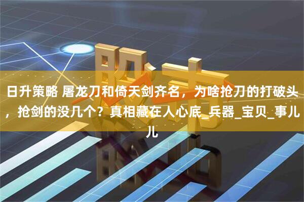 日升策略 屠龙刀和倚天剑齐名,为啥抢刀的打破头,抢剑的没几个?真相藏在人心底_兵器_宝贝_事儿