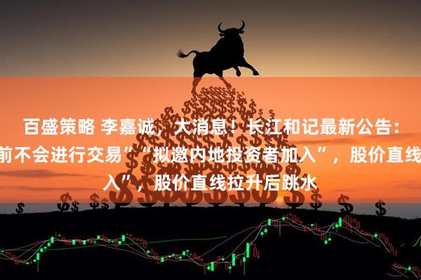 百盛策略 李嘉诚,大消息!长江和记最新公告:“监管批准前不会进行交易”“拟邀内地投资者加入”,股价直线拉升后跳水