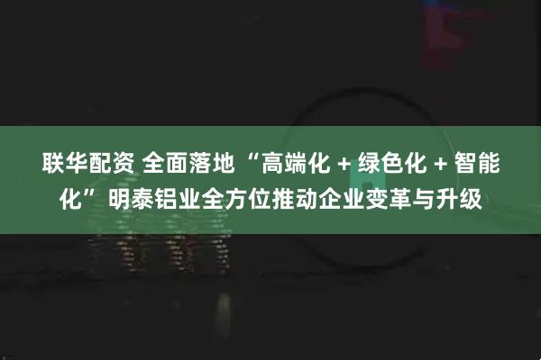 联华配资 全面落地 “高端化 + 绿色化 + 智能化” 明泰铝业全方位推动企业变革与升级