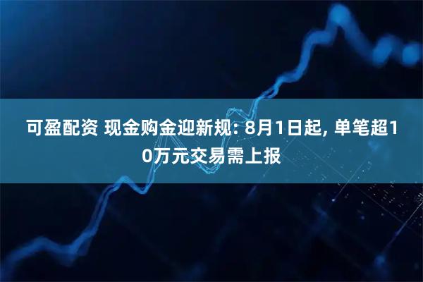 可盈配资 现金购金迎新规: 8月1日起, 单笔超10万元交易需上报