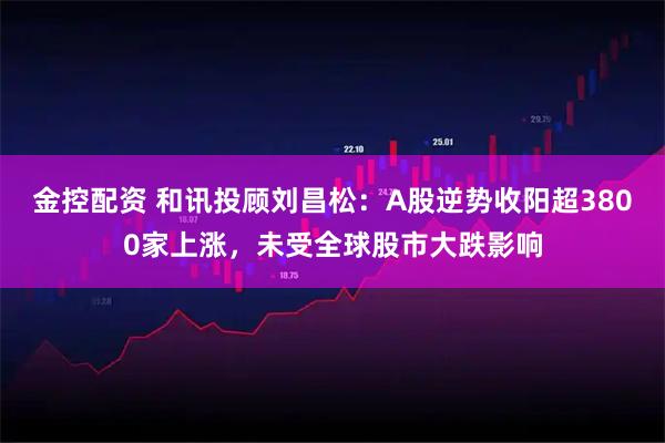 金控配资 和讯投顾刘昌松：A股逆势收阳超3800家上涨，未受全球股市大跌影响